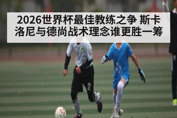 2026世界杯最佳教练之争 斯卡洛尼与德尚战术理念谁更胜一筹